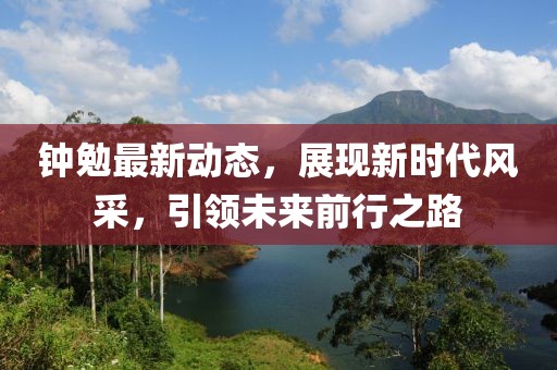 鐘勉最新動(dòng)態(tài)，展現(xiàn)新時(shí)代風(fēng)采，引領(lǐng)未來(lái)前行之路