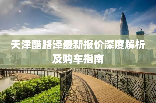 天津酷路澤最新報(bào)價(jià)深度解析及購車指南