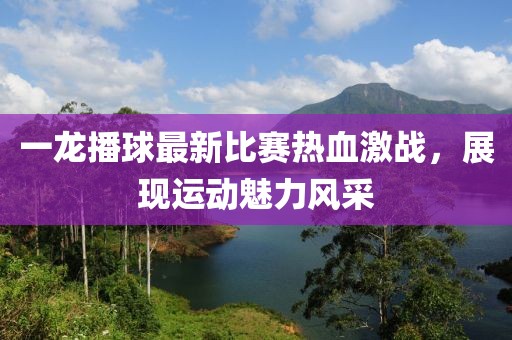 一龍播球最新比賽熱血激戰(zhàn)，展現(xiàn)運動魅力風采