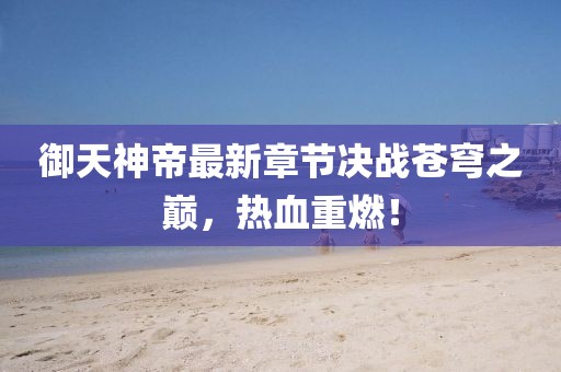 御天神帝最新章節(jié)決戰(zhàn)蒼穹之巔，熱血重燃！
