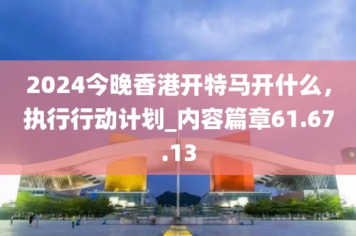 2024今晚香港開特馬開什么，執(zhí)行行動(dòng)計(jì)劃_內(nèi)容篇章61.67.13