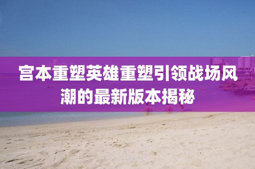 宮本重塑英雄重塑引領(lǐng)戰(zhàn)場(chǎng)風(fēng)潮的最新版本揭秘
