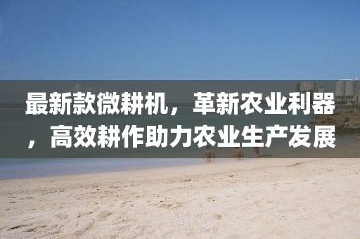 最新款微耕機，革新農(nóng)業(yè)利器，高效耕作助力農(nóng)業(yè)生產(chǎn)發(fā)展