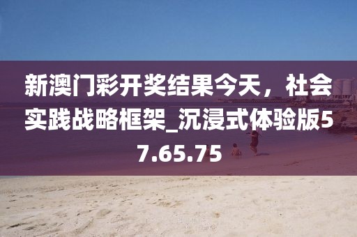 新澳門彩開獎(jiǎng)結(jié)果今天，社會(huì)實(shí)踐戰(zhàn)略框架_沉浸式體驗(yàn)版57.65.75