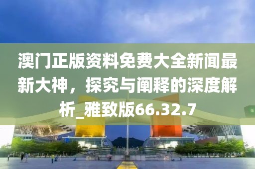 澳門正版資料免費大全新聞最新大神，探究與闡釋的深度解析_雅致版66.32.7