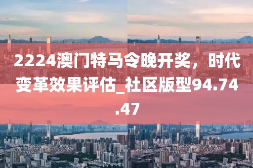 2224澳門特馬令晚開獎，時代變革效果評估_社區(qū)版型94.74.47