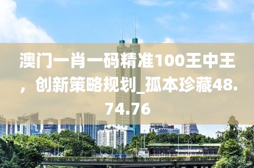 澳門一肖一碼精準100王中王，創(chuàng)新策略規(guī)劃_孤本珍藏48.74.76