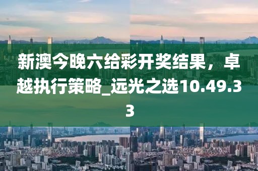 新澳今晚六給彩開獎結(jié)果，卓越執(zhí)行策略_遠(yuǎn)光之選10.49.33