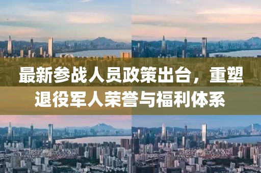 最新參戰(zhàn)人員政策出臺(tái)，重塑退役軍人榮譽(yù)與福利體系