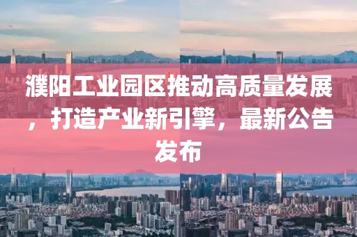 濮陽工業(yè)園區(qū)推動高質量發(fā)展，打造產(chǎn)業(yè)新引擎，最新公告發(fā)布