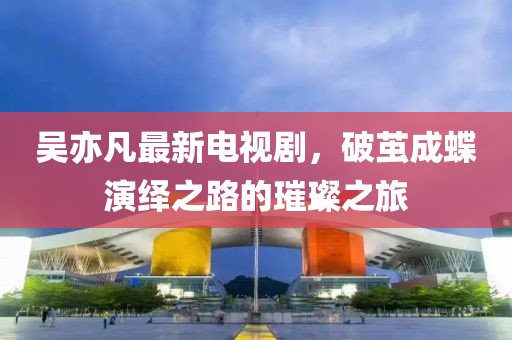 吳亦凡最新電視劇，破繭成蝶演繹之路的璀璨之旅