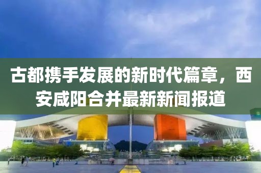 古都攜手發(fā)展的新時(shí)代篇章，西安咸陽合并最新新聞報(bào)道