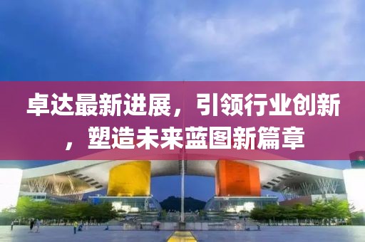 卓達最新進展，引領(lǐng)行業(yè)創(chuàng)新，塑造未來藍圖新篇章