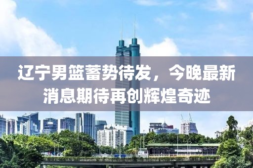 遼寧男籃蓄勢待發(fā)，今晚最新消息期待再創(chuàng)輝煌奇跡