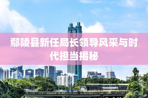 鄢陵縣新任局長領(lǐng)導(dǎo)風(fēng)采與時代擔(dān)當(dāng)揭秘