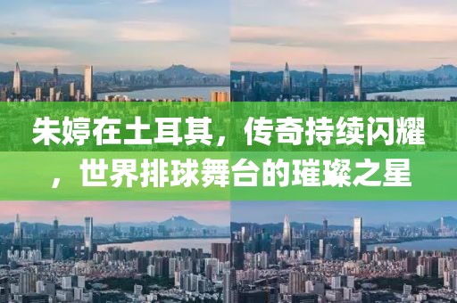 朱婷在土耳其，傳奇持續(xù)閃耀，世界排球舞臺的璀璨之星