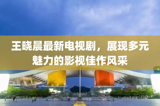 王曉晨最新電視劇，展現(xiàn)多元魅力的影視佳作風(fēng)采