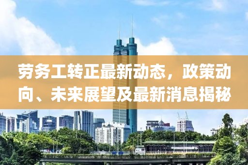 勞務(wù)工轉(zhuǎn)正最新動(dòng)態(tài)，政策動(dòng)向、未來展望及最新消息揭秘