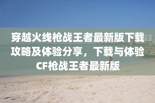 穿越火線槍戰(zhàn)王者最新版下載攻略及體驗(yàn)分享，下載與體驗(yàn)CF槍戰(zhàn)王者最新版
