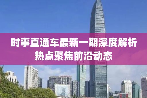 時(shí)事直通車最新一期深度解析熱點(diǎn)聚焦前沿動(dòng)態(tài)