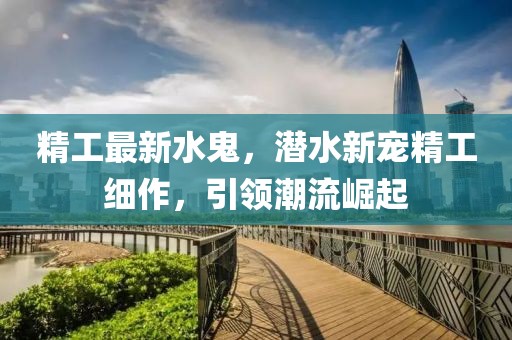 精工最新水鬼，潛水新寵精工細(xì)作，引領(lǐng)潮流崛起