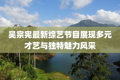 吳宗憲最新綜藝節(jié)目展現(xiàn)多元才藝與獨特魅力風采